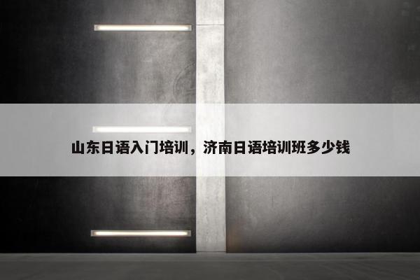 山东日语入门培训，济南日语培训班多少钱
