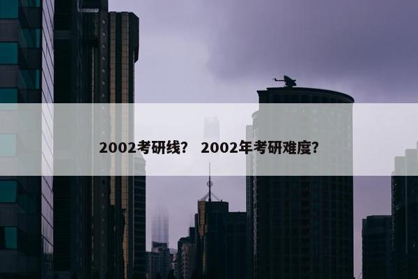 2002考研线？ 2002年考研难度？