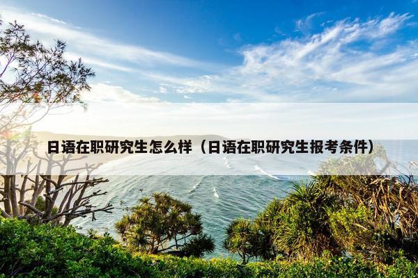 日语在职研究生怎么样（日语在职研究生报考条件）