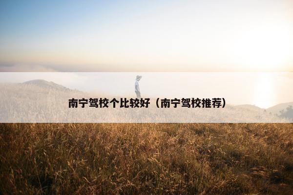 南宁驾校个比较好（南宁驾校推荐）