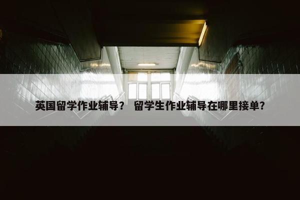 英国留学作业辅导？ 留学生作业辅导在哪里接单？