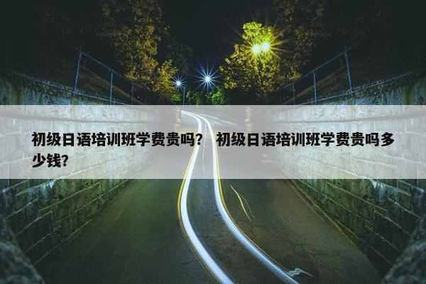 初级日语培训班学费贵吗？ 初级日语培训班学费贵吗多少钱？