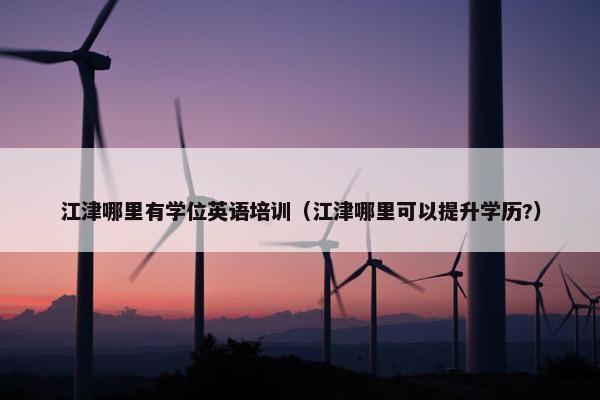 江津哪里有学位英语培训（江津哪里可以提升学历?）
