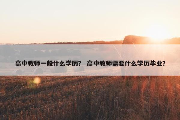 高中教师一般什么学历？ 高中教师需要什么学历毕业？