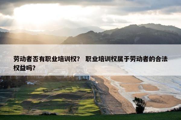 劳动者否有职业培训权？ 职业培训权属于劳动者的合法权益吗？