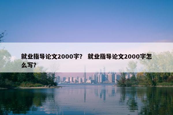 就业指导论文2000字？ 就业指导论文2000字怎么写？
