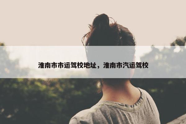 淮南市市运驾校地址，淮南市汽运驾校