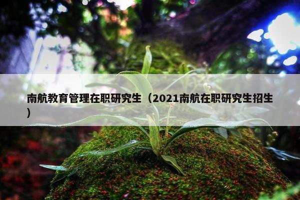 南航教育管理在职研究生（2021南航在职研究生招生）