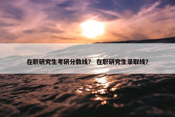 在职研究生考研分数线？ 在职研究生录取线？