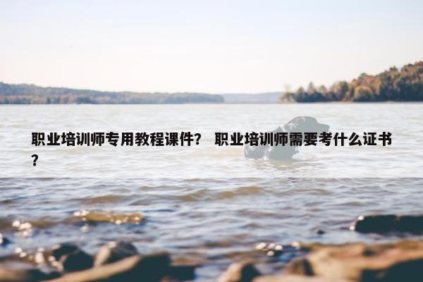 职业培训师专用教程课件？ 职业培训师需要考什么证书？
