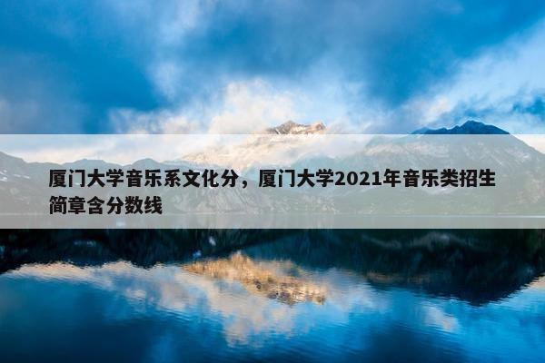 厦门大学音乐系文化分，厦门大学2021年音乐类招生简章含分数线