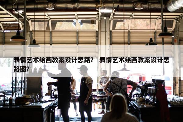 表情艺术绘画教案设计思路？ 表情艺术绘画教案设计思路图？