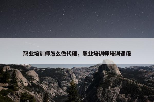 职业培训师怎么做代理，职业培训师培训课程