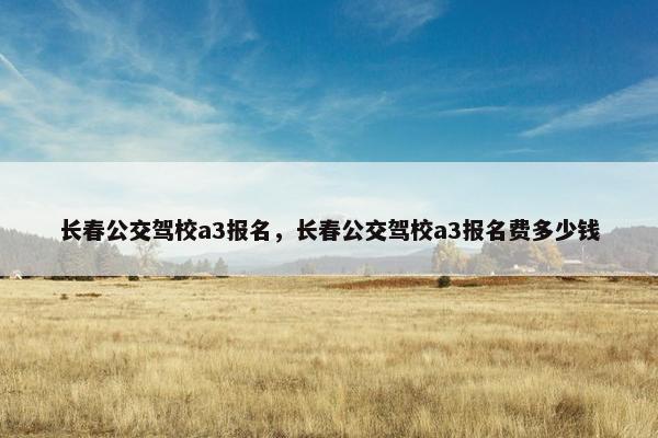 长春公交驾校a3报名，长春公交驾校a3报名费多少钱