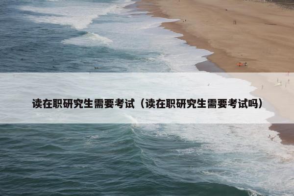 读在职研究生需要考试（读在职研究生需要考试吗）