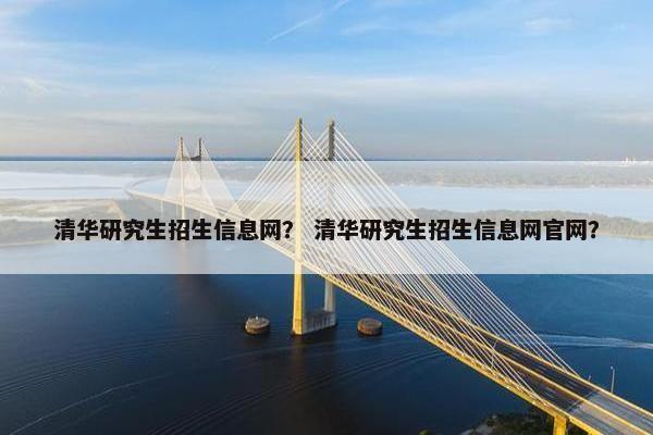 清华研究生招生信息网？ 清华研究生招生信息网官网？