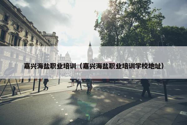 嘉兴海盐职业培训（嘉兴海盐职业培训学校地址）
