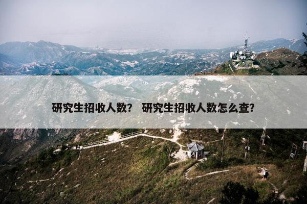 研究生招收人数？ 研究生招收人数怎么查？