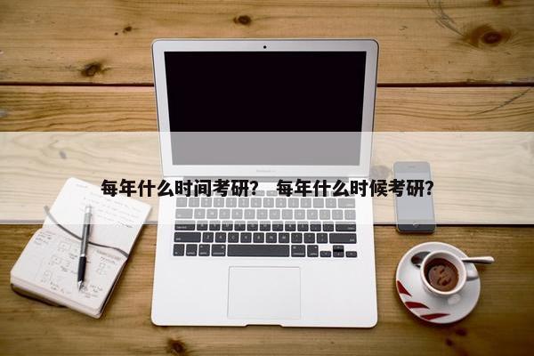每年什么时间考研？ 每年什么时候考研？