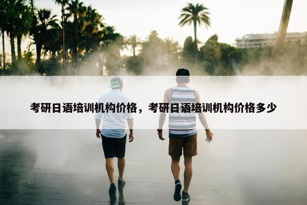 考研日语培训机构价格，考研日语培训机构价格多少