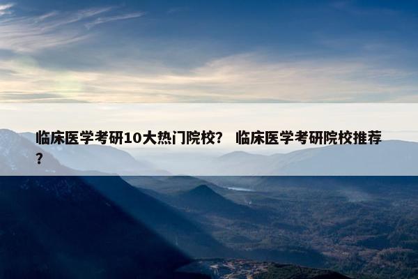 临床医学考研10大热门院校？ 临床医学考研院校推荐？