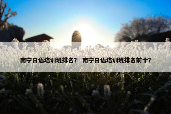 南宁日语培训班排名？ 南宁日语培训班排名前十？